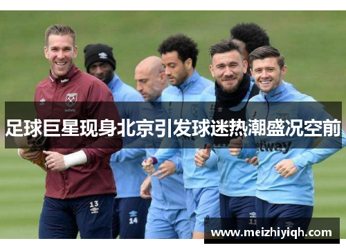 足球巨星现身北京引发球迷热潮盛况空前