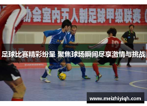 足球比赛精彩纷呈 聚焦球场瞬间尽享激情与挑战