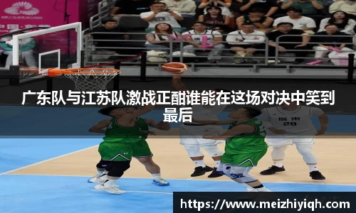 k1体育广东队与江苏队激战正酣谁能在这场对决中笑到最后